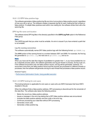 Data Quality

16.6.1.2.3 DPV false positive logs
The software generates a false positive log file any time it encounters a false positive record, regardless
of how your job is set up. The software creates a separate log file for each mailing list that contains a
false positive. If multiple false positives exist within one mailing list, the software writes them all to the
same log file.

DPV log file name and location
The software stores DPV log files in the directory specified in the USPS Log Path option in the Reference
Files group.
Note:
The USPS log path that you enter must be writable. An error is issued if you have entered a path that
is not writable.
Log file naming convention
The software automatically names DPV false positive logs with the following format: dpvl####.log
The #### portion of the naming format is a number between 0001 and 9999. For example, the first log
file generated is dpvl0001.log, the next one is dpvl0002.log, and so on.
Note:
When you have set the data flow degree of parallelism to greater than 1, or you have enabled the run
as a separate process option, the software generates one log per thread or process. During a job run,
if the software encounters only one false positive record, one log will be generated. However, if it
encounters more than one false positive record and the records are processed on different threads or
processes, then the software will generate one log for each thread that processes a false positive record.
Related Topics
• Performance Optimization Guide: Using parallel execution

16.6.1.2.4 DPV locking for end users
This locking behavior is applicable for end users or users who are DSF2 licensees that have DSF2
disabled in the job
When the software finds a false positive address, DPV processing is discontinued for the remainder of
the data flow. The software also takes the following actions:
•
•
•
•
•
•

500

Marks the record as a false positive address.
Issues a message in the error log stating that a DPV false positive address was encountered.
Includes the false positive address and lock code in the error log.
Continues processing your data flow without DPV processing.
Generates a lock code.
Generates a false positive log.

2011-06-09

 