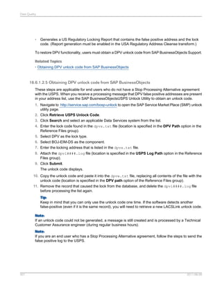 Data Quality

•

Generates a US Regulatory Locking Report that contains the false positive address and the lock
code. (Report generation must be enabled in the USA Regulatory Address Cleanse transform.)

To restore DPV functionality, users must obtain a DPV unlock code from SAP BusinessObjects Support.
Related Topics
• Obtaining DPV unlock code from SAP BusinessObjects

16.6.1.2.5 Obtaining DPV unlock code from SAP BusinessObjects
These steps are applicable for end users who do not have a Stop Processing Alternative agreement
with the USPS. When you receive a processing message that DPV false positive addresses are present
in your address list, use the SAP BusinessObjectsUSPS Unlock Utility to obtain an unlock code.
1. Navigate to http://service.sap.com/bosp-unlock to open the SAP Service Market Place (SMP) unlock
utility page.
2. Click Retrieve USPS Unlock Code.
3. Click Search and select an applicable Data Services system from the list.
4. Enter the lock code found in the dpvx.txt file (location is specified in the DPV Path option in the
Reference Files group).
5. Select DPV as the lock type.
6. Select BOJ-EIM-DS as the component.
7. Enter the locking address that is listed in the dpvx.txt file.
8. Attach the dpvl####.log file (location is specified in the USPS Log Path option in the Reference
Files group).
9. Click Submit.
The unlock code displays.
10. Copy the unlock code and paste it into the dpvw.txt file, replacing all contents of the file with the
unlock code (location is specified in the DPV path option of the Reference Files group).
11. Remove the record that caused the lock from the database, and delete the dpvl####.log file
before processing the list again.
Tip:
Keep in mind that you can only use the unlock code one time. If the software detects another
false-positive (even if it is the same record), you will need to retrieve a new LACSLink unlock code.
Note:
If an unlock code could not be generated, a message is still created and is processed by a Technical
Customer Assurance engineer (during regular business hours).
Note:
If you are an end user who has a Stop Processing Alternative agreement, follow the steps to send the
false positive log to the USPS.

501

2011-06-09

 