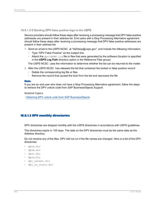 Data Quality

16.6.1.2.6 Sending DPV false positive logs to the USPS
Service providers should follow these steps after receiving a processing message that DPV false positive
addresses are present in their address list. End users with a Stop Processing Alternative agreement
should follow these steps after receiving a processing message that DPV false positive addresses are
present in their address list.
1. Send an email to the USPS NCSC at "dsf2stop@usps.gov", and include the following information:
• Type “DPV False Positive” as the subject line
• Attach the dpvl####.log file or files that were generated by the software (location is specified
in the USPS Log Path directory option in the Reference Files group)
The USPS NCSC uses the information to determine whether the list can be returned to the mailer.
2. After the USPS NCSC has released the list that contained the locked or false positive record:
• Delete the corresponding log file or files
• Remove the record that caused the lock from the list and reprocess the file
Note:
If you are an end user who does not have a Stop Processing Alternative agreement, follow the steps
to retrieve the DPV unlock code from SAP BusinessObjects Support.
Related Topics
• Obtaining DPV unlock code from SAP BusinessObjects

16.6.1.3 DPV monthly directories
DPV directories are shipped monthly with the USPS directories in accordance with USPS guidelines.
The directories expire in 105 days. The date on the DPV directories must be the same date as the
Address directory.
Do not rename any of the files. DPV will not run if the file names are changed. Here is a list of the DPV
directories:
•
•
•
•
•
•

502

dpva.dir
dpvb.dir
dpvc.dir
dpvd.dir
dpv_vacant.dir
dpv_no_stats.dir

2011-06-09

 