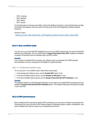Data Quality

•
•
•
•

DPV_Footnote
DPV_NoStats
DPV_Status
DPV_Vacant

For full descriptions of these output fields, refer to the Reference Guide or view the Data Services Help
information that appears when you open the Output tab of the USA Regulatory Address Cleanse
transform.
Related Topics
• Reference Guide: Data Quality fields, USA Regulatory Address Cleanse fields, Output fields

16.6.1.7 Non certified mode
You can set up your jobs with DPV disabled if you are not a CASS customer but you want a Postcode2
added to your addresses. The non-CASS option, Assign Postcode2 to Non DPV, enables the software
to assign a Postcode2 when an address does not DPV-confirm.
Caution:
If you choose to disable DPV processing, the software does not generate the CASS-required
documentation and your mailing won't be eligible for postal discounts.

16.6.1.7.1 Enable Non-Certified mode
To run your job in non certified mode, follow these setup steps:
1. In the Assignment Options group, set the Enable DPV option to No.
2. In the Non Certified options group, set the Disable Certification to Yes.
3. In the Non Certified options group, set the Assign Postcode2 Not DPV Validated to Yes.
Caution:
The software blanks out all Postcode2 information in your data if you disable DPV processing and you
disable the Assign Postcode2 Not DPV Validated option. This includes Postcode2 information provided
in your input file.

16.6.1.8 DPV performance
Due to additional time required to perform DPV processing, you may see a change in processing time.
Processing time may vary with the DPV feature based on operating system, system configuration, and
other variables that may be unique to your operating environment.

504

2011-06-09

 
