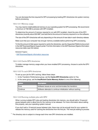 Data Quality

You can decrease the time required for DPV processing by loading DPV directories into system memory
before processing.

16.6.1.8.1 Memory usage
You may need to install additional memory on your operating system for DPV processing. We recommend
a minimum of 768 MB to process with DPV enabled.
To determine the amount of memory required to run with DPV enabled, check the size of the DPV
1
directories (recently about 600 MB ) and add that to the amount of memory required to run the software.
The size of the DPV directories will vary depending on the amount of new data in each directory release.
Make sure that your computer has enough memory available before performing DPV processing.
To find the amount of disk space required to cache the directories, see the Supported Platforms document
in the SAP BusinessObjects Support portal. Find link information in the SAP Business Objects Information
resources table (see link below).
Related Topics
• SAP BusinessObjects information resources

16.6.1.8.2 Cache DPV directories
To better manage memory usage when you have enabled DPV processing, choose to cache the DPV
directories.

16.6.1.8.3 To cach DPV directories
To set up your job for DPV caching, follow these steps:
1. In the Transform Performance group, set the Cache DPV Directories option to Yes.
2. In the same group, set the Insufficient Cache Memory Action to one of the following:
Option

Description

Error

Software issues an error and terminates the transform.

Continue

Software attempts to continue initialization without caching.

16.6.1.8.4 Running multiple jobs with DPV
When running multiple DPV jobs and loading directories into memory, you should add a 10-second
pause between jobs to allow time for the memory to be released. For more information about setting
this properly, see your operating system manual.
If you don't add a 10-second pause between jobs, there may not be enough time for your system to
release the memory used for caching the directories from the first job. The next job waiting to process
1

505

The directory size is subject to change each time new DPV directories are installed.

2011-06-09

 