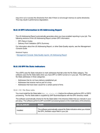 Data Quality

may error out or access the directories from disk if there is not enough memory to cache directories.
This may result in performance degradation.

16.6.1.9 DPV information in US Addressing Report
The US Addressing Report automatically generates when you have enabled reporting in your job. The
following sections of the US Addressing Report contain DPV information:
•
•

DPV Return Codes
Delivery Point Validation (DPV) Summary

For information about the US Addressing Report, or other Data Quality reports, see the Management
Console Guide.
Related Topics
• Management Console: Data Quality reports, US Addressing Report

16.6.1.10 DPV No Stats indicators
The USPS uses No Stats indicators to mark addresses that fall under the No Stats category. The
software uses the No Stats table when you have DPV or DSF2 turned on in your job. The USPS puts
No Stats addresses in three categories:
•
•
•

Addresses that do not have delivery established yet.
Addresses that receive mail as part of a drop.
Addresses that have been vacant for a certain period of time.

16.6.1.10.1 No Stats table
You must install the No Stats table (dpv_no_stats.dir) before the software performs DPV or DSF2
processing. The No Stats table is supplied by SAP BusinessObjects with the DPV directory install.
The software automatically checks for the No Stats table in the directory folder that you indicate in your
job setup. The software performs DPV and DSF2 processing based on the install status of the directory.
dpv_no_stats.dir

Installed

506

Results

The software automatically outputs No Stats indicators when you include
the DPV_NoStats output field in your job.

2011-06-09

 
