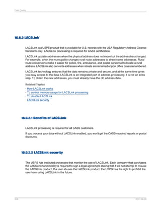 Data Quality

16.6.2 LACSLink®
LACSLink is a USPS product that is available for U.S. records with the USA Regulatory Address Cleanse
transform only. LACSLink processing is required for CASS certification.
LACSLink updates addresses when the physical address does not move but the address has changed.
For example, when the municipality changes rural route addresses to street-name addresses. Rural
route conversions make it easier for police, fire, ambulance, and postal personnel to locate a rural
address. LACSLink also converts addresses when streets are renamed or post office boxes renumbered.
LACSLink technology ensures that the data remains private and secure, and at the same time gives
you easy access to the data. LACSLink is an integrated part of address processing; it is not an extra
step. To obtain the new addresses, you must already have the old address data.
Related Topics
• How LACSLink works
• To control memory usage for LACSLink processing
• To disable LACSLink
• LACSLink security

16.6.2.1 Benefits of LACSLink
LACSLink processing is required for all CASS customers.
If you process your data without LACSLink enabled, you won't get the CASS-required reports or postal
discounts.

16.6.2.2 LACSLink security
The USPS has instituted processes that monitor the use of LACSLink. Each company that purchases
the LACSLink functionality is required to sign a legal agreement stating that it will not attempt to misuse
the LACSLink product. If a user abuses the LACSLink product, the USPS has the right to prohibit the
user from using LACSLink in the future.

508

2011-06-09

 