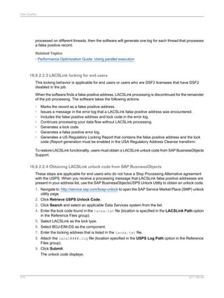 Data Quality

processed on different threads, then the software will generate one log for each thread that processes
a false positive record.
Related Topics
• Performance Optimization Guide: Using parallel execution

16.6.2.2.3 LACSLink locking for end users
This locking behavior is applicable for end users or users who are DSF2 licensees that have DSF2
disabled in the job.
When the software finds a false positive address, LACSLink processing is discontinued for the remainder
of the job processing. The software takes the following actions:
•
•
•
•
•
•
•

Marks the record as a false positive address.
Issues a message in the error log that a LACSLink false positive address was encountered.
Includes the false positive address and lock code in the error log.
Continues processing your data flow without LACSLink processing.
Generates a lock code.
Generates a false positive error log.
Generates a US Regulatory Locking Report that contains the false positive address and the lock
code (Report generation must be enabled in the USA Regulatory Address Cleanse transform.

To restore LACSLink functionality, users must obtain a LACSLink unlock code from SAP BusinessObjects
Support.

16.6.2.2.4 Obtaining LACSLink unlock code from SAP BusinessObjects
These steps are applicable for end users who do not have a Stop Processing Alternative agreement
with the USPS. When you receive a processing message that LACSLink false positive addresses are
present in your address list, use the SAP BusinessObjectsUSPS Unlock Utility to obtain an unlock code.
1. Navigate to http://service.sap.com/bosp-unlock to open the SAP Service Market Place (SMP) unlock
utility page.
2. Click Retrieve USPS Unlock Code.
3. Click Search and select an applicable Data Services system from the list.
4. Enter the lock code found in the lacsx.txt file (location is specified in the LACSLink Path option
in the Reference Files group).
5. Select LACSLink as the lock type.
6. Select BOJ-EIM-DS as the component.
7. Enter the locking address that is listed in the lacsx.txt file.
8. Attach the lacsl####.log file (location specified in the USPS Log Path option in the Reference
Files group).
9. Click Submit.
The unlock code displays.

510

2011-06-09

 