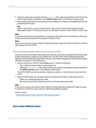 Data Quality

10. Copy the unlock code and paste it into the lacsw.txt file, replacing all contents of the file with the
unlock code (location is specified in the LACSLink path option in the Reference Files group).
11. Remove the record that caused the lock from the database, and delete the lacsl####.log file before
processing the list again.
Tip:
Keep in mind that you can only use the unlock code one time. If the software detects another
false-positive (even if it is the same record), you will need to retrieve a new LACSLink unlock code.
Note:
If an unlock code could not be generated, a message is still created and is processed by a Technical
Customer Assurance engineer (during regular business hours).
Note:
If you are an end user who has a Stop Processing Alternative agreement, follow the steps to send the
false positive log to the USPS.

16.6.2.2.5 Sending LACSLink false positive logs to the USPS
Service providers should follow these steps after receiving a processing message that LACSLink false
positive addresses are present in their address list. End users with a Stop Processing Alternative
agreement should follow these steps after receiving a processing message that LACSLink false positive
addresses are present in their address list.
1. Send an email to the USPS at "dsf2stop@usps.gov". Include the following:
• Type “LACSLink False Positive” as the subject line
• Attach the lacsl###.log file or files that were generated by the software (location specified in
the USPS Log Files option in the Reference Files group).
The USPS NCSC uses the information to determine whether or not the list can be returned to the
mailer.
2. After the USPS NCSC has released the list that contained the locked or false positive record:
• Delete the corresponding log file or files
• Remove the record that caused the lock from the list and reprocess the file
Note:
If you are an end user who does not have a Stop Processing Alternative agreement, follow the steps
to retrieve the LACSLink unlock code from SAP BusinessObjects Support.
Related Topics
• Obtaining LACSLink unlock code from SAP BusinessObjects

16.6.2.3 How LACSLink works

511

2011-06-09

 