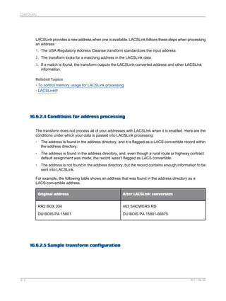 Data Quality

LACSLink provides a new address when one is available. LACSLink follows these steps when processing
an address:
1. The USA Regulatory Address Cleanse transform standardizes the input address.
2. The transform looks for a matching address in the LACSLink data.
3. If a match is found, the transform outputs the LACSLink-converted address and other LACSLink
information.
Related Topics
• To control memory usage for LACSLink processing
• LACSLink®

16.6.2.4 Conditions for address processing
The transform does not process all of your addresses with LACSLink when it is enabled. Here are the
conditions under which your data is passed into LACSLink processing:
•

The address is found in the address directory, and it is flagged as a LACS-convertible record within
the address directory.

•

The address is found in the address directory, and, even though a rural route or highway contract
default assignment was made, the record wasn't flagged as LACS convertible.

•

The address is not found in the address directory, but the record contains enough information to be
sent into LACSLink.

For example, the following table shows an address that was found in the address directory as a
LACS-convertible address.
Original address

After LACSLink conversion

RR2 BOX 204

463 SHOWERS RD

DU BOIS PA 15801

DU BOIS PA 15801-66675

16.6.2.5 Sample transform configuration

512

2011-06-09

 