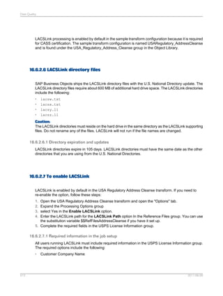Data Quality

LACSLink processing is enabled by default in the sample transform configuration because it is required
for CASS certification. The sample transform configuration is named USARegulatory_AddressCleanse
and is found under the USA_Regulatory_Address_Cleanse group in the Object Library.

16.6.2.6 LACSLink directory files
SAP Business Objects ships the LACSLink directory files with the U.S. National Directory update. The
LACSLink directory files require about 600 MB of additional hard drive space. The LACSLink directories
include the following:
•
•
•
•

lacsw.txt
lacsx.txt
lacsy.ll
lacsz.ll

Caution:
The LACSLink directories must reside on the hard drive in the same directory as the LACSLink supporting
files. Do not rename any of the files. LACSLink will not run if the file names are changed.

16.6.2.6.1 Directory expiration and updates
LACSLink directories expire in 105 days. LACSLink directories must have the same date as the other
directories that you are using from the U.S. National Directories.

16.6.2.7 To enable LACSLink
LACSLink is enabled by default in the USA Regulatory Address Cleanse transform. If you need to
re-enable the option, follow these steps:
1.
2.
3.
4.

Open the USA Regulatory Address Cleanse transform and open the "Options" tab.
Expand the Processing Options group
select Yes in the Enable LACSLink option.
Enter the LACSLink path for the LACSLink Path option In the Reference Files group. You can use
the substitution variable $$RefFilesAddressCleanse if you have it set up.
5. Complete the required fields in the USPS License Information group.

16.6.2.7.1 Required information in the job setup
All users running LACSLink must include required information in the USPS License Information group.
The required options include the following:
•

513

Customer Company Name

2011-06-09

 