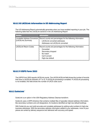 Data Quality

16.6.2.10 LACSLink information in US Addressing Report
The US Addressing Report automatically generates when you have enabled reporting in your job. The
following table lists the LACSLink sections in the US Addressing Report:
Section

Information

Locatable Address Conversion Record counts and percentages for the following information:
(LACSLink) Summary
• LACSLink converted addresses
• Addresses not LACSLink converted
LACSLink Return Codes

Record counts and percentages for the following information:
• Converted
• Secondary dropped
• No match
• Can't convert
• High-rise default

16.6.2.11 USPS Form 3553
The USPS Form 3553 reports LACSLink counts. The LACS/LACSLink field shows the number of records
that have a LACSLink Indicator of Y or S, if LACSLink processing is enabled. If LACSLink processing
is not enabled, this field shows the number of LACS code count.

16.6.3 SuiteLink™
SuiteLink is an option in the USA Regulatory Address Cleanse transform.
SuiteLink uses a USPS directory that contains multiple files of specially indexed address information,
like secondary numbers and unit designators, for locations identified as high-rise default buildings.
With SuiteLink you can build accurate and complete addresses by adding suite numbers to high-rise
business addresses. With the secondary address information added to your addresses, more of your
pieces are sorted by delivery sequence and delivered with accuracy and speed.

518

2011-06-09

 