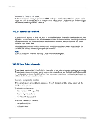 Data Quality

SuiteLink is required for CASS
SuiteLink is required when you process in CASS mode (and the Disable certification option is set to
No). If you have disabled SuiteLink in your job setup, but you are in CASS mode, an error message is
issued and processing does not continue.

16.6.3.1 Benefits of SuiteLink
Businesses who depend on Web-site, mail, or in-store orders from customers will find that SuiteLink is
a powerful money-saving tool. Also businesses who have customers that reside in buildings that house
several businesses will appreciate getting their marketing materials, bank statements, and orders
delivered right to their door.
The addition of secondary number information to your addresses allows for the most efficient and
cost-effective delivery sequencing and postage discounts.
Note:
SuiteLink is required for those preparing CASS-compliant mailing lists.

16.6.3.2 How SuiteLink works
The software uses the data in the SuiteLink directories to add suite numbers to applicable addresses.
The software matches a company name, a known high-rise address, and the CASS-certified postcode2
in your database to data in SuiteLink. When there is a match, the software creates a complete business
address that includes the suite number.
Example: Assign suite number
This example shows a record that is processed through SuiteLink, and the output record with the
assigned suite number.
The input record contains:
•

Firm name (in FIRM input field)

•

Known high-rise address

•

CASS-certified postcode2

The SuiteLink directory contains:
•
•

519

secondary numbers
unit designators

2011-06-09

 