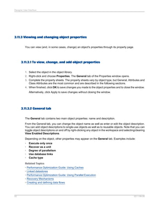 Designer User Interface

3.11.3 Viewing and changing object properties
You can view (and, in some cases, change) an object's properties through its property page.

3.11.3.1 To view, change, and add object properties
1. Select the object in the object library.
2. Right-click and choose Properties. The General tab of the Properties window opens.
3. Complete the property sheets. The property sheets vary by object type, but General, Attributes and
Class Attributes are the most common and are described in the following sections.
4. When finished, click OK to save changes you made to the object properties and to close the window.
Alternatively, click Apply to save changes without closing the window.

3.11.3.2 General tab
The General tab contains two main object properties: name and description.
From the General tab, you can change the object name as well as enter or edit the object description.
You can add object descriptions to single-use objects as well as to reusable objects. Note that you can
toggle object descriptions on and off by right-clicking any object in the workspace and selecting/clearing
View Enabled Descriptions.
Depending on the object, other properties may appear on the General tab. Examples include:
•
•
•
•
•

Execute only once
Recover as a unit
Degree of parallelism
Use database links
Cache type

Related Topics
• Performance Optimization Guide: Using Caches
• Linked datastores
• Performance Optimization Guide: Using Parallel Execution
• Recovery Mechanisms
• Creating and defining data flows

52

2011-06-09

 