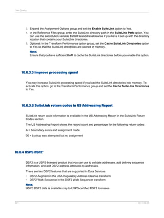 Data Quality

3. Expand the Assignment Options group and set the Enable SuiteLink option to Yes.
4. In the Reference Files group, enter the SuiteLink directory path in the SuiteLink Path option. You
can use the substitution variable $$RefFilesAddressCleanse if you have it set up with the directory
location that contains your SuiteLInk directories.
5. Optional: In the Transform Performance option group, set the Cache SuiteLink Directories option
to Yes so that the SuiteLink directories are cached in memory.
Note:
Ensure that you have sufficient RAM to cache the SuiteLink directories before you enable this option.

16.6.3.5 Improve processing speed
You may increase SuiteLink processing speed if you load the SuiteLink directories into memory. To
activate this option, go to the Transform Performance group and set the Cache SuiteLink Directories
to Yes.

16.6.3.6 SuiteLink return codes in US Addressing Report
SuiteLink return code information is available in the US Addressing Report in the SuiteLink Return
Codes section.
The US Addressing Report shows the record count and percentage for the following return codes:
A = Secondary exists and assignment made
00 = Lookup was attempted but no assignment

16.6.4 USPS DSF2®
DSF2 is a USPS-licensed product that you can use to validate addresses, add delivery sequence
information, and add DSF2 address attributes to addresses.
There are two DSF2 features that are supported in Data Services:
•
•

DSF2 Augment in the USA Regulatory Address Cleanse transform
DSF2 Walk Sequence in the DSF2 Walk Sequencer transform

Note:
USPS DSF2 data is available only to USPS-certified DSF2 licensees.

521

2011-06-09

 
