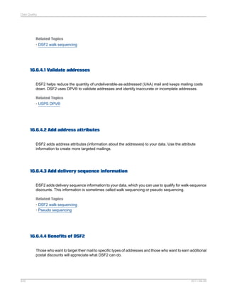 Data Quality

Related Topics
• DSF2 walk sequencing

16.6.4.1 Validate addresses
DSF2 helps reduce the quantity of undeliverable-as-addressed (UAA) mail and keeps mailing costs
down. DSF2 uses DPV® to validate addresses and identify inaccurate or incomplete addresses.
Related Topics
• USPS DPV®

16.6.4.2 Add address attributes
DSF2 adds address attributes (information about the addresses) to your data. Use the attribute
information to create more targeted mailings.

16.6.4.3 Add delivery sequence information
DSF2 adds delivery sequence information to your data, which you can use to qualify for walk-sequence
discounts. This information is sometimes called walk sequencing or pseudo sequencing.
Related Topics
• DSF2 walk sequencing
• Pseudo sequencing

16.6.4.4 Benefits of DSF2
Those who want to target their mail to specific types of addresses and those who want to earn additional
postal discounts will appreciate what DSF2 can do.

522

2011-06-09

 