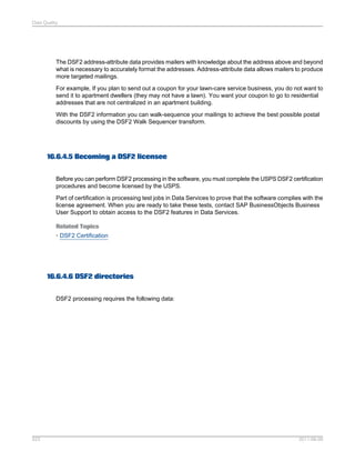 Data Quality

The DSF2 address-attribute data provides mailers with knowledge about the address above and beyond
what is necessary to accurately format the addresses. Address-attribute data allows mailers to produce
more targeted mailings.
For example, If you plan to send out a coupon for your lawn-care service business, you do not want to
send it to apartment dwellers (they may not have a lawn). You want your coupon to go to residential
addresses that are not centralized in an apartment building.
With the DSF2 information you can walk-sequence your mailings to achieve the best possible postal
discounts by using the DSF2 Walk Sequencer transform.

16.6.4.5 Becoming a DSF2 licensee
Before you can perform DSF2 processing in the software, you must complete the USPS DSF2 certification
procedures and become licensed by the USPS.
Part of certification is processing test jobs in Data Services to prove that the software complies with the
license agreement. When you are ready to take these tests, contact SAP BusinessObjects Business
User Support to obtain access to the DSF2 features in Data Services.
Related Topics
• DSF2 Certification

16.6.4.6 DSF2 directories
DSF2 processing requires the following data:

523

2011-06-09

 