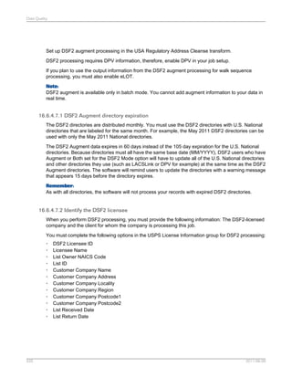 Data Quality

Set up DSF2 augment processing in the USA Regulatory Address Cleanse transform.
DSF2 processing requires DPV information, therefore, enable DPV in your job setup.
If you plan to use the output information from the DSF2 augment processing for walk sequence
processing, you must also enable eLOT.
Note:
DSF2 augment is available only in batch mode. You cannot add augment information to your data in
real time.

16.6.4.7.1 DSF2 Augment directory expiration
The DSF2 directories are distributed monthly. You must use the DSF2 directories with U.S. National
directories that are labeled for the same month. For example, the May 2011 DSF2 directories can be
used with only the May 2011 National directories.
The DSF2 Augment data expires in 60 days instead of the 105 day expiration for the U.S. National
directories. Because directories must all have the same base date (MM/YYYY), DSF2 users who have
Augment or Both set for the DSF2 Mode option will have to update all of the U.S. National directories
and other directories they use (such as LACSLink or DPV for example) at the same time as the DSF2
Augment directories. The software will remind users to update the directories with a warning message
that appears 15 days before the directory expires.
Remember:
As with all directories, the software will not process your records with expired DSF2 directories.

16.6.4.7.2 Identify the DSF2 licensee
When you perform DSF2 processing, you must provide the following information: The DSF2-licensed
company and the client for whom the company is processing this job.
You must complete the following options in the USPS License Information group for DSF2 processing:
•
•
•
•
•
•
•
•
•
•
•
•

525

DSF2 Licensee ID
Licensee Name
List Owner NAICS Code
List ID
Customer Company Name
Customer Company Address
Customer Company Locality
Customer Company Region
Customer Company Postcode1
Customer Company Postcode2
List Received Date
List Return Date

2011-06-09

 