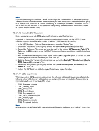 Data Quality

Note:
If you are performing DSF2 and NCOALink processing in the same instance of the USA Regulatory
Address Cleanse transform, then the information that you enter in the USPS License Information group
must apply to both DSF2 and NCOALink processing. If, for example, the List ID is different for DSF2
and NCOALink, you will need to include two USA Regulatory Address Cleanse transforms: One for
NCOALink and another for DSF2.

16.6.4.7.3 To enable DSF2 Augment
Before you can process with DSF2, you must first become a certified licensee.
In addition to the required customer company information that you enter into the USPS License
Information group, set the following options to perform DSF2 Augment processing:
1. In the USA Regulatory Address Cleanse transform, open the "Options" tab.
2. Expand the Report and Analysis group and set the Generate Report Data option to Yes.
3. Expand the Reference Files group and enter the path for the options DSF2 Augment Path, DPV
Path, and eLOT Directory, or use the $$RefFilesAddressCleanse substitution variable if you have
it set up.
4. Also in the Reference Files group, enter a path for the USPS Log Path option, or use the $$Certifi
cationLogPath substitution variable if you have it set up.
5. Optional. Expand the Transform Performance group and set the Cache DPV Directories and Cache
DSF2 Augment Directories to Yes.
6. Expand the Assignment Options group and set the Enable DSF2 Augment, Enable DPV, and
Enable eLOT to Yes.
7. Include the DSF2 address attributes output fields in your output file setup.

16.6.4.7.4 DSF2 output fields
When you perform DSF2 Augment processing in the software, address attributes are available in the
following output fields for every address that was assigned. Be sure to include the fields containing
information you'll need in your output file setup:
•
•
•
•
•
•
•
•
•

DSF2_Business_Indicator
DSF2_Delivery_Type
DSF2_Drop_Count
DSF2_Drop_Indicator
DSF2_Educational_Ind
DSF2_LACS_Conversion_Ind
DSF2_Record_Type
DSF2_Seasonal_Indicator
DSF2_Throwback_Indicator

Note:
A blank output in any of these fields means that the address was not looked up in the DSF2 directories.

526

2011-06-09

 