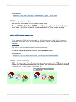 Data Quality

Related Topics
• Reference Guide: Data Quality fields, USA Regulatory Address Cleanse fields

16.6.4.7.5 Improve processing speed
You can cache DSF2 data to improve DSF2 processing speed.
To cache DSF2 data, Set the Cache DSF2 Augment Directories option in the Transform Performance
group to Yes. The software caches only the directories needed for adding address attributes.

16.6.4.8 DSF2 walk sequencing
When you perform DSF2 walk sequencing in the software, the software adds delivery sequence
information to your data, which you can use with presorting software to qualify for walk-sequence
discounts.
Remember:
The software does not place your data in walk sequence order.
Include the DSF2 Walk Sequencer transform to enable walk sequencing.
Related Topics
• Reference Guide: Transforms, Data Quality transforms, DSF2® Walk Sequencer

16.6.4.8.1 Pseudo sequencing
DSF2 walk sequencing is often called pseudo sequencing because it mimics USPS walk sequencing.
Where USPS walk-sequence numbers cover every address, DSF2 processing provides pseudo sequence
numbers for only the addresses in that particular file.

527

2011-06-09

 