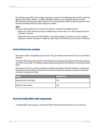 Data Quality

The software uses DSF2 data to assign sequence numbers for all addresses that are DPV-confirmed
delivery points (DPV_Status = Y). Other addresses present in your output file that are not valid
DPV-confirmed delivery points (DPV_Status = S, N, or D) will receive "0000" as their sequence number.
All other addresses will have a blank sequence number.
Note:
When you walk-sequence your mail with the software, remember the following points:
• Batch only. DSF2 walk sequencing is available only in batch mode. You cannot assign sequence
numbers in real time.
•

Reprocess if you have made file changes. If your data changes in any way, you must re-assign
sequence numbers. Sequence numbers are valid only for the data file as you process it at the time.

16.6.4.9 Break key creation
Break keys create manageable groups of data. They are created when there are two or more fields to
compare.
The DSF2 Walk Sequencer transform automatically forms break groups before it adds walk sequence
information to your data. The software creates break groups based on the Postcode1 and Sortcode_Route
fields.
Set options for how you want the software to configure the fields in the Data Collection Config group.
Keeping the default settings optimizes the data flow and allows the software to make the break key
consistent throughout the data.
Option

Default value

Replace NULL with space

Yes

Right pad with spaces

Yes

16.6.4.10 Enable DSF2 walk sequencing
To enable DSF2 walk sequence, include the DSF2 Walk Sequencer transform in your data flow.

528

2011-06-09

 