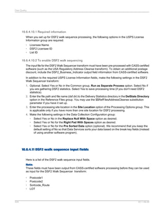 Data Quality

16.6.4.10.1 Required information
When you set up for DSF2 walk sequence processing, the following options in the USPS License
Information group are required:
•
•
•

Licensee Name
DSF2 Licensee ID
List ID

16.6.4.10.2 To enable DSF2 walk sequencing
The input file for the DSF2 Walk Sequencer transform must have been pre-processed with CASS-certified
software (such as the USA Regulatory Address Cleanse transform). To obtain an additional postage
discount, include the DSF2_Business_Indicator output field information from CASS-certified software.
In addition to the required USPS License Information fields, make the following settings in the DSF2
Walk Sequencer transform:
1. Optional. Select Yes or No in the Common group, Run as Separate Process option. Select No if
you are gathering DSF2 statistics. Select Yes to save processing time (if you don't need DSF2
statistics).
2. Enter the file path and file name (dsf.dir) to the Delivery Statistics directory in the DelStats Directory
option in the Reference Files group. You may use the $$RefFilesAddressCleanse substitution
parameter if you have it set up.
3. Enter the processing site location in the Site Location option of the Processing Options group. This
is applicable only if you have more than one site location for DSF2 processing.
4. Make the following settings in the Data Collection Configuration group:
• Select Yes or No in the Replace Null With Space option as desired.
• Select Yes or No for the Right Pad With Spaces option as desired.
• Select Yes or No for the Pre Sorted Data option (optional). We recommend that you keep the
default setting of No so that Data Services sorts your data based on the break key fields (instead
of using another software program).

16.6.4.11 DSF2 walk sequence input fields
Here is a list of the DSF2 walk sequence input fields.
Note:
These fields must have been output from CASS-certified software processing before they can be used
as input for the DSF2 Walk Sequencer transform:
•
•
•
•

529

Postcode1
Postcode2
Sortcode_Route
LOT

2011-06-09

 