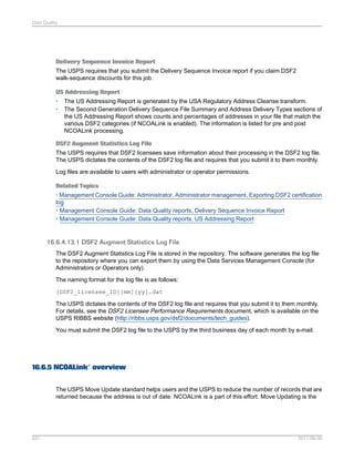 Data Quality

Delivery Sequence Invoice Report
The USPS requires that you submit the Delivery Sequence Invoice report if you claim DSF2
walk-sequence discounts for this job.
US Addressing Report
•
•

The US Addressing Report is generated by the USA Regulatory Address Cleanse transform.
The Second Generation Delivery Sequence File Summary and Address Delivery Types sections of
the US Addressing Report shows counts and percentages of addresses in your file that match the
various DSF2 categories (if NCOALink is enabled). The information is listed for pre and post
NCOALink processing.

DSF2 Augment Statistics Log File
The USPS requires that DSF2 licensees save information about their processing in the DSF2 log file.
The USPS dictates the contents of the DSF2 log file and requires that you submit it to them monthly.
Log files are available to users with administrator or operator permissions.
Related Topics
• Management Console Guide: Administrator, Administrator management, Exporting DSF2 certification
log
• Management Console Guide: Data Quality reports, Delivery Sequence Invoice Report
• Management Console Guide: Data Quality reports, US Addressing Report

16.6.4.13.1 DSF2 Augment Statistics Log File
The DSF2 Augment Statistics Log File is stored in the repository. The software generates the log file
to the repository where you can export them by using the Data Services Management Console (for
Administrators or Operators only).
The naming format for the log file is as follows:
[DSF2_licensee_ID][mm][yy].dat
The USPS dictates the contents of the DSF2 log file and requires that you submit it to them monthly.
For details, see the DSF2 Licensee Performance Requirements document, which is available on the
USPS RIBBS website (http://ribbs.usps.gov/dsf2/documents/tech_guides).
You must submit the DSF2 log file to the USPS by the third business day of each month by e-mail.

16.6.5 NCOALink® overview
The USPS Move Update standard helps users and the USPS to reduce the number of records that are
returned because the address is out of date. NCOALink is a part of this effort. Move Updating is the

531

2011-06-09

 