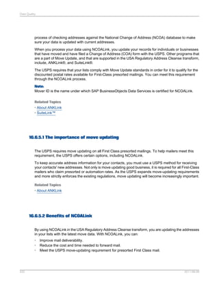 Data Quality

process of checking addresses against the National Change of Address (NCOA) database to make
sure your data is updated with current addresses.
When you process your data using NCOALink, you update your records for individuals or businesses
that have moved and have filed a Change of Address (COA) form with the USPS. Other programs that
are a part of Move Update, and that are supported in the USA Regulatory Address Cleanse transform,
include, ANKLink®, and SuiteLink®.
The USPS requires that your lists comply with Move Update standards in order for it to qualify for the
discounted postal rates available for First-Class presorted mailings. You can meet this requirement
through the NCOALink process.
Note:
Mover ID is the name under which SAP BusinessObjects Data Services is certified for NCOALink.
Related Topics
• About ANKLink
• SuiteLink™

16.6.5.1 The importance of move updating
The USPS requires move updating on all First Class presorted mailings. To help mailers meet this
requirement, the USPS offers certain options, including NCOALink.
To keep accurate address information for your contacts, you must use a USPS method for receiving
your contacts' new addresses. Not only is move updating good business, it is required for all First-Class
mailers who claim presorted or automation rates. As the USPS expands move-updating requirements
and more strictly enforces the existing regulations, move updating will become increasingly important.
Related Topics
• About ANKLink

16.6.5.2 Benefits of NCOALink
By using NCOALink in the USA Regulatory Address Cleanse transform, you are updating the addresses
in your lists with the latest move data. With NCOALink, you can:
•
•
•

532

Improve mail deliverability.
Reduce the cost and time needed to forward mail.
Meet the USPS move-updating requirement for presorted First Class mail.

2011-06-09

 