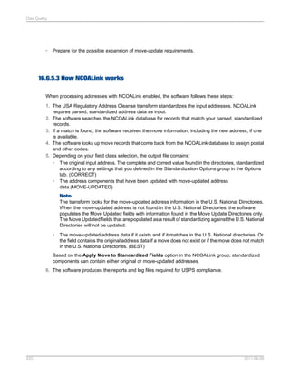Data Quality

•

Prepare for the possible expansion of move-update requirements.

16.6.5.3 How NCOALink works
When processing addresses with NCOALink enabled, the software follows these steps:
1. The USA Regulatory Address Cleanse transform standardizes the input addresses. NCOALink
requires parsed, standardized address data as input.
2. The software searches the NCOALink database for records that match your parsed, standardized
records.
3. If a match is found, the software receives the move information, including the new address, if one
is available.
4. The software looks up move records that come back from the NCOALink database to assign postal
and other codes.
5. Depending on your field class selection, the output file contains:
• The original input address. The complete and correct value found in the directories, standardized
according to any settings that you defined in the Standardization Options group in the Options
tab. (CORRECT)
• The address components that have been updated with move-updated address
data.(MOVE-UPDATED)
Note:
The transform looks for the move-updated address information in the U.S. National Directories.
When the move-updated address is not found in the U.S. National Directories, the software
populates the Move Updated fields with information found in the Move Update Directories only.
The Move Updated fields that are populated as a result of standardizing against the U.S. National
Directories will not be updated.
•

The move-updated address data if it exists and if it matches in the U.S. National directories. Or
the field contains the original address data if a move does not exist or if the move does not match
in the U.S. National Directories. (BEST)

Based on the Apply Move to Standardized Fields option in the NCOALink group, standardized
components can contain either original or move-updated addresses.
6. The software produces the reports and log files required for USPS compliance.

533

2011-06-09

 