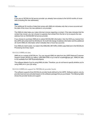 Data Quality

Tip:
If you are an NCOALink full service provider you already have access to the full 48 months of move
data (including the new addresses).
Note:
The additional 30 months of data that comes with ANKLink indicates only that a move occurred and
the date of the move; the new address is not provided.
The ANKLink data helps you make informed choices regarding a contact. If the data indicates that the
contact has moved, you can choose to suppress that contact from the list or try to acquire the new
address from an NCOALINK full service provider.
If you choose to purchase ANKLink to extend NCOALINK information, then the DVD you receive from
the USPS will contain both the NCOALink 18-month full change of address information and the additional
30 month ANKLink information which indicates that a move has occurred.
If an ANKLink match exists, it is noted in the ANKLINK_RETURN_CODE output field and in the NCOALink
Processing Summary report.

16.6.5.6.2 ANKLink data
ANKLink is a subset of NCOALink. You can request ANKLink data from the USPS National Customer
Support Center (NCSC) by calling 1-800-589-5766 or by e-mail at ncoalink@usps.gov. ANKLink data
is not available from SAP BusinessObjects.
The software detects if you're using ANKLink data. Therefore, you do not have to specify whether you're
using ANKLink in your job setup.

16.6.5.6.3 ANKLink support for NCOALink provider levels
The software supports three NCOALink provider levels defined by the USPS. Software options vary by
provider level and are activated based on the software package that you purchased. The following table
shows the provider levels and support:

536

2011-06-09

 
