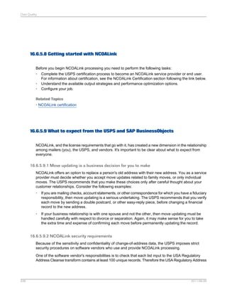Data Quality

16.6.5.8 Getting started with NCOALink
Before you begin NCOALink processing you need to perform the following tasks:
• Complete the USPS certification process to become an NCOALink service provider or end user.
For information about certification, see the NCOALink Certification section following the link below.
• Understand the available output strategies and performance optimization options.
• Configure your job.
Related Topics
• NCOALink certification

16.6.5.9 What to expect from the USPS and SAP BusinessObjects
NCOALink, and the license requirements that go with it, has created a new dimension in the relationship
among mailers (you), the USPS, and vendors. It's important to be clear about what to expect from
everyone.

16.6.5.9.1 Move updating is a business decision for you to make
NCOALink offers an option to replace a person's old address with their new address. You as a service
provider must decide whether you accept move updates related to family moves, or only individual
moves. The USPS recommends that you make these choices only after careful thought about your
customer relationships. Consider the following examples:
•

If you are mailing checks, account statements, or other correspondence for which you have a fiduciary
responsibility, then move updating is a serious undertaking. The USPS recommends that you verify
each move by sending a double postcard, or other easy-reply piece, before changing a financial
record to the new address.

•

If your business relationship is with one spouse and not the other, then move updating must be
handled carefully with respect to divorce or separation. Again, it may make sense for you to take
the extra time and expense of confirming each move before permanently updating the record.

16.6.5.9.2 NCOALink security requirements
Because of the sensitivity and confidentiality of change-of-address data, the USPS imposes strict
security procedures on software vendors who use and provide NCOALink processing.
One of the software vendor's responsibilities is to check that each list input to the USA Regulatory
Address Cleanse transform contains at least 100 unique records. Therefore the USA Regulatory Address

538

2011-06-09

 