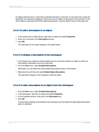 Designer User Interface

An ellipses after the text in a description indicates that there is more text. To see all the text, resize the
description by clicking and dragging it. When you move an object, its description moves as well. To see
which object is associated with which selected description, view the object's name in the status bar.

3.11.4.1 To add a description to an object
1. In the project area or object library, right-click an object and select Properties.
2. Enter your comments in the Description text box.
3. Click OK.
The description for the object displays in the object library.

3.11.4.2 To display a description in the workspace
1. In the project area, select an existing object (such as a job) that contains an object to which you
have added a description (such as a work flow).
2. From the View menu, select Enabled Descriptions.
Alternately, you can select the View Enabled Descriptions button on the toolbar.
3. Right-click the work flow and select Enable Object Description.
The description displays in the workspace under the object.

3.11.4.3 To add a description to an object from the workspace
1. From the View menu, select Enabled Descriptions.
2. In the workspace, right-click an object and select Properties.
3. In the Properties window, enter text in the Description box.
4. Click OK.
The description displays automatically in the workspace (and the object's Enable Object Description
option is selected).

54

2011-06-09

 