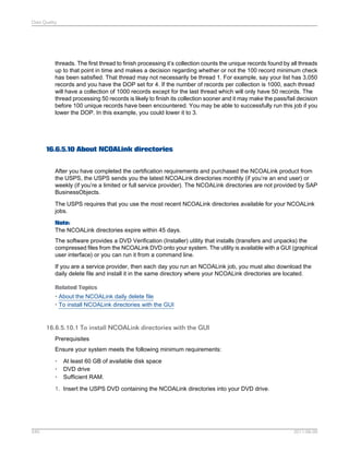 Data Quality

threads. The first thread to finish processing it’s collection counts the unique records found by all threads
up to that point in time and makes a decision regarding whether or not the 100 record minimum check
has been satisfied. That thread may not necessarily be thread 1. For example, say your list has 3,050
records and you have the DOP set for 4. If the number of records per collection is 1000, each thread
will have a collection of 1000 records except for the last thread which will only have 50 records. The
thread processing 50 records is likely to finish its collection sooner and it may make the pass/fail decision
before 100 unique records have been encountered. You may be able to successfully run this job if you
lower the DOP. In this example, you could lower it to 3.

16.6.5.10 About NCOALink directories
After you have completed the certification requirements and purchased the NCOALink product from
the USPS, the USPS sends you the latest NCOALink directories monthly (if you’re an end user) or
weekly (if you’re a limited or full service provider). The NCOALink directories are not provided by SAP
BusinessObjects.
The USPS requires that you use the most recent NCOALink directories available for your NCOALink
jobs.
Note:
The NCOALink directories expire within 45 days.
The software provides a DVD Verification (Installer) utility that installs (transfers and unpacks) the
compressed files from the NCOALink DVD onto your system. The utility is available with a GUI (graphical
user interface) or you can run it from a command line.
If you are a service provider, then each day you run an NCOALink job, you must also download the
daily delete file and install it in the same directory where your NCOALink directories are located.
Related Topics
• About the NCOALink daily delete file
• To install NCOALink directories with the GUI

16.6.5.10.1 To install NCOALink directories with the GUI
Prerequisites
Ensure your system meets the following minimum requirements:
•
•
•

At least 60 GB of available disk space
DVD drive
Sufficient RAM.

1. Insert the USPS DVD containing the NCOALink directories into your DVD drive.

540

2011-06-09

 