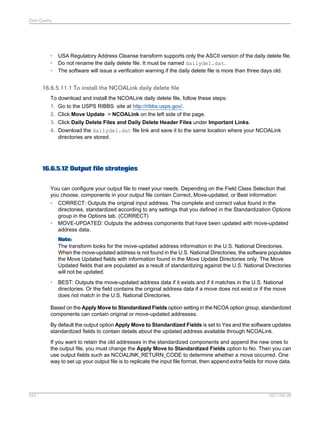 Data Quality

•
•
•

USA Regulatory Address Cleanse transform supports only the ASCII version of the daily delete file.
Do not rename the daily delete file. It must be named dailydel.dat.
The software will issue a verification warning if the daily delete file is more than three days old.

16.6.5.11.1 To install the NCOALink daily delete file
To download and install the NCOALink daily delete file, follow these steps:
1. Go to the USPS RIBBS site at http://ribbs.usps.gov/.
2. Click Move Update > NCOALink on the left side of the page.
3. Click Daily Delete Files and Daily Delete Header Files under Important Links.
4. Download the dailydel.dat file link and save it to the same location where your NCOALink
directories are stored.

16.6.5.12 Output file strategies
You can configure your output file to meet your needs. Depending on the Field Class Selection that
you choose, components in your output file contain Correct, Move-updated, or Best information:
• CORRECT: Outputs the original input address. The complete and correct value found in the
directories, standardized according to any settings that you defined in the Standardization Options
group in the Options tab. (CORRECT)
• MOVE-UPDATED: Outputs the address components that have been updated with move-updated
address data.
Note:
The transform looks for the move-updated address information in the U.S. National Directories.
When the move-updated address is not found in the U.S. National Directories, the software populates
the Move Updated fields with information found in the Move Update Directories only. The Move
Updated fields that are populated as a result of standardizing against the U.S. National Directories
will not be updated.
•

BEST: Outputs the move-updated address data if it exists and if it matches in the U.S. National
directories. Or the field contains the original address data if a move does not exist or if the move
does not match in the U.S. National Directories.

Based on the Apply Move to Standardized Fields option setting in the NCOA option group, standardized
components can contain original or move-updated addresses.
By default the output option Apply Move to Standardized Fields is set to Yes and the software updates
standardized fields to contain details about the updated address available through NCOALink.
If you want to retain the old addresses in the standardized components and append the new ones to
the output file, you must change the Apply Move to Standardized Fields option to No. Then you can
use output fields such as NCOALINK_RETURN_CODE to determine whether a move occurred. One
way to set up your output file is to replicate the input file format, then append extra fields for move data.

543

2011-06-09

 