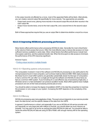 Data Quality

In the output records not affected by a move, most of the appended fields will be blank. Alternatively,
you can create a second output file specifically for move records. Two approaches are possible:
• Output each record once, placing move records in the second output file and all other records in the
main output file.
• Output move records twice; once to the main output file, and a second time to the second output
file.
Both of these approaches require that you use an output filter to determine whether a record is a move.

16.6.5.13 Improving NCOALink processing performance
Many factors affect performance when processing NCOALink data. Generally the most critical factor
is the volume of disk access that occurs. Often the most effective way to reduce disk access is to have
sufficient memory available to cache data. Other critical factors that affect performance include hard
drive speed, seek time, and the sustained transfer rate. When the time spent on disk access is minimized,
the performance of the CPU becomes significant.
Related Topics
• Finding unique records in multiple threads

16.6.5.13.1 Operating systems and processors
The computation involved in most of the software and NCOALink processing is very well-suited to the
microprocessors found in most computers, such as those made by Intel and AMD. RISC style processors
like those found in most UNIX systems are generally substantially slower for this type of computation.
In fact a common PC can often run a single job through the software and NCOALink about twice as
fast as a common UNIX system. If you’re looking for a cost-effective way of processing single jobs, a
Windows server or a fast workstation can produce excellent results. Most UNIX systems have multiple
processors and are at their best processing several jobs at once.
You should be able to increase the degree of parallelism (DOP) in the data flow properties to maximize
the processor or core usage on your system. Increasing the DOP depends on the complexity of the
dataflow.

16.6.5.13.2 Memory
NCOALink processing uses many gigabytes of data. The exact amount depends on your service provider
level, the data format, and the specific release of the data from the USPS.
In general, if performance is critical, and especially if you are an NCOALink full service provider and
you frequently run very large jobs with millions of records, you should obtain as much memory as
possible. You may want to go as far as caching the entire NCOALink data set. You should be able to
cache the entire NCOALink data set using 20 GB of RAM, with enough memory left for the operating
system.

544

2011-06-09

 