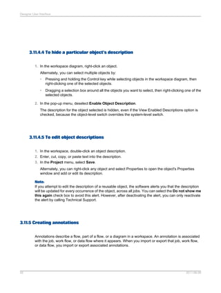Designer User Interface

3.11.4.4 To hide a particular object's description
1. In the workspace diagram, right-click an object.
Alternately, you can select multiple objects by:
•

Pressing and holding the Control key while selecting objects in the workspace diagram, then
right-clicking one of the selected objects.

•

Dragging a selection box around all the objects you want to select, then right-clicking one of the
selected objects.

2. In the pop-up menu, deselect Enable Object Description.
The description for the object selected is hidden, even if the View Enabled Descriptions option is
checked, because the object-level switch overrides the system-level switch.

3.11.4.5 To edit object descriptions
1. In the workspace, double-click an object description.
2. Enter, cut, copy, or paste text into the description.
3. In the Project menu, select Save.
Alternately, you can right-click any object and select Properties to open the object's Properties
window and add or edit its description.
Note:
If you attempt to edit the description of a reusable object, the software alerts you that the description
will be updated for every occurrence of the object, across all jobs. You can select the Do not show me
this again check box to avoid this alert. However, after deactivating the alert, you can only reactivate
the alert by calling Technical Support.

3.11.5 Creating annotations
Annotations describe a flow, part of a flow, or a diagram in a workspace. An annotation is associated
with the job, work flow, or data flow where it appears. When you import or export that job, work flow,
or data flow, you import or export associated annotations.

55

2011-06-09

 