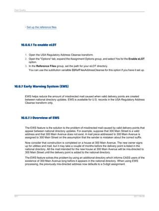Data Quality

• Set up the reference files

16.6.6.1 To enable eLOT
1. Open the USA Regulatory Address Cleanse transform.
2. Open the "Options" tab, expand the Assignment Options group, and select Yes for the Enable eLOT
option.
3. In the Reference Files group, set the path for your eLOT directory.
You can use the subtitution varialble $$RefFilesAddressCleanse for this option if you have it set up.

16.6.7 Early Warning System (EWS)
EWS helps reduce the amount of misdirected mail caused when valid delivery points are created
between national directory updates. EWS is available for U.S. records in the USA Regulatory Address
Cleanse transform only.

16.6.7.1 Overview of EWS
The EWS feature is the solution to the problem of misdirected mail caused by valid delivery points that
appear between national directory updates. For example, suppose that 300 Main Street is a valid
address and that 300 Main Avenue does not exist. A mail piece addressed to 300 Main Avenue is
assigned to 300 Main Street on the assumption that the sender is mistaken about the correct suffix.
Now consider that construction is completed on a house at 300 Main Avenue. The new owner signs
up for utilities and mail, but it may take a couple of months before the delivery point is listed in the
national directory. All the mail intended for the new house at 300 Main Avenue will be mis-directed to
300 Main Street until the delivery point is added to the national directory.
The EWS feature solves this problem by using an additional directory which informs CASS users of the
existence of 300 Main Avenue long before it appears in the national directory. When using EWS
processing, the previously mis-directed address now defaults to a 5-digit assignment.

551

2011-06-09

 
