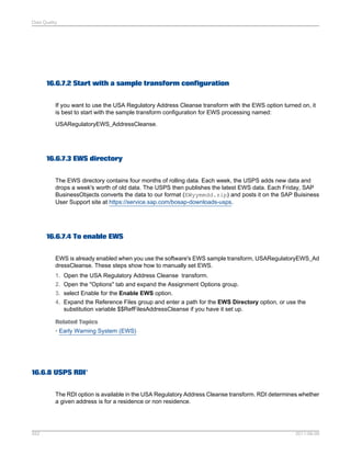 Data Quality

16.6.7.2 Start with a sample transform configuration
If you want to use the USA Regulatory Address Cleanse transform with the EWS option turned on, it
is best to start with the sample transform configuration for EWS processing named:
USARegulatoryEWS_AddressCleanse.

16.6.7.3 EWS directory
The EWS directory contains four months of rolling data. Each week, the USPS adds new data and
drops a week's worth of old data. The USPS then publishes the latest EWS data. Each Friday, SAP
BusinessObjects converts the data to our format (EWyymmdd.zip) and posts it on the SAP Buisiness
User Support site at https://service.sap.com/bosap-downloads-usps.

16.6.7.4 To enable EWS
EWS is already enabled when you use the software's EWS sample transform, USARegulatoryEWS_Ad
dressCleanse. These steps show how to manually set EWS.
1. Open the USA Regulatory Address Cleanse transform.
2. Open the "Options" tab and expand the Assignment Options group.
3. select Enable for the Enable EWS option.
4. Expand the Reference Files group and enter a path for the EWS Directory option, or use the
substitution variable $$RefFilesAddressCleanse if you have it set up.
Related Topics
• Early Warning System (EWS)

16.6.8 USPS RDI®
The RDI option is available in the USA Regulatory Address Cleanse transform. RDI determines whether
a given address is for a residence or non residence.

552

2011-06-09

 