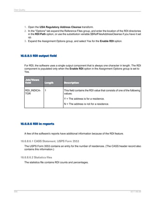 Data Quality

1. Open the USA Regulatory Address Cleanse transform.
2. In the "Options" tab expand the Reference Files group, and enter the location of the RDI directories
in the RDI Path option, or use the substitution variable $$RefFilesAddressCleanse if you have it set
up.
3. Expand the Assignment Options group, and select Yes for the Enable RDI option.

16.6.8.5 RDI output field
For RDI, the software uses a single output component that is always one character in length. The RDI
component is populated only when the Enable RDI option in the Assignment Options group is set to
Yes.
Job/Views
field
RDI_INDICATOR

Length

Description

1

This field contains the RDI value that consists of one of the following
values:
Y = The address is for a residence.
N = The address is not for a residence.

16.6.8.6 RDI in reports
A few of the software's reports have additional information because of the RDI feature.

16.6.8.6.1 CASS Statement, USPS Form 3553
The USPS Form 3553 contains an entry for the number of residences. (The CASS header record also
contains this information.)

16.6.8.6.2 Statistics files
The statistics file contains RDI counts and percentages.

555

2011-06-09

 