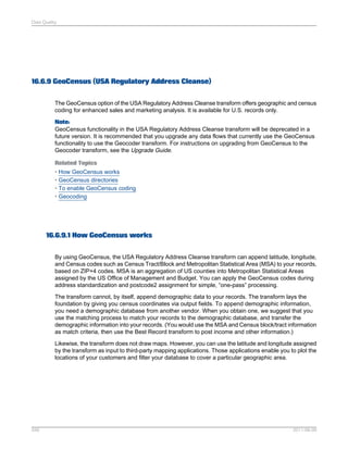 Data Quality

16.6.9 GeoCensus (USA Regulatory Address Cleanse)
The GeoCensus option of the USA Regulatory Address Cleanse transform offers geographic and census
coding for enhanced sales and marketing analysis. It is available for U.S. records only.
Note:
GeoCensus functionality in the USA Regulatory Address Cleanse transform will be deprecated in a
future version. It is recommended that you upgrade any data flows that currently use the GeoCensus
functionality to use the Geocoder transform. For instructions on upgrading from GeoCensus to the
Geocoder transform, see the Upgrade Guide.
Related Topics
• How GeoCensus works
• GeoCensus directories
• To enable GeoCensus coding
• Geocoding

16.6.9.1 How GeoCensus works
By using GeoCensus, the USA Regulatory Address Cleanse transform can append latitude, longitude,
and Census codes such as Census Tract/Block and Metropolitan Statistical Area (MSA) to your records,
based on ZIP+4 codes. MSA is an aggregation of US counties into Metropolitan Statistical Areas
assigned by the US Office of Management and Budget. You can apply the GeoCensus codes during
address standardization and postcode2 assignment for simple, “one-pass” processing.
The transform cannot, by itself, append demographic data to your records. The transform lays the
foundation by giving you census coordinates via output fields. To append demographic information,
you need a demographic database from another vendor. When you obtain one, we suggest that you
use the matching process to match your records to the demographic database, and transfer the
demographic information into your records. (You would use the MSA and Census block/tract information
as match criteria, then use the Best Record transform to post income and other information.)
Likewise, the transform does not draw maps. However, you can use the latitude and longitude assigned
by the transform as input to third-party mapping applications. Those applications enable you to plot the
locations of your customers and filter your database to cover a particular geographic area.

556

2011-06-09

 