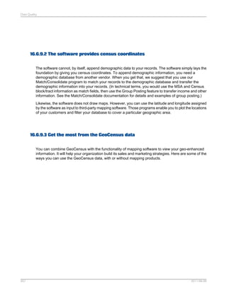 Data Quality

16.6.9.2 The software provides census coordinates
The software cannot, by itself, append demographic data to your records. The software simply lays the
foundation by giving you census coordinates. To append demographic information, you need a
demographic database from another vendor. When you get that, we suggest that you use our
Match/Consolidate program to match your records to the demographic database and transfer the
demographic information into your records. (In technical terms, you would use the MSA and Census
block/tract information as match fields, then use the Group Posting feature to transfer income and other
information. See the Match/Consolidate documentation for details and examples of group posting.)
Likewise, the software does not draw maps. However, you can use the latitude and longitude assigned
by the software as input to third-party mapping software. Those programs enable you to plot the locations
of your customers and filter your database to cover a particular geographic area.

16.6.9.3 Get the most from the GeoCensus data
You can combine GeoCensus with the functionality of mapping software to view your geo-enhanced
information. It will help your organization build its sales and marketing strategies. Here are some of the
ways you can use the GeoCensus data, with or without mapping products.

557

2011-06-09

 