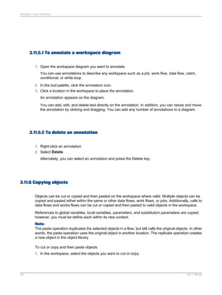 Designer User Interface

3.11.5.1 To annotate a workspace diagram
1. Open the workspace diagram you want to annotate.
You can use annotations to describe any workspace such as a job, work flow, data flow, catch,
conditional, or while loop.
2. In the tool palette, click the annotation icon.
3. Click a location in the workspace to place the annotation.
An annotation appears on the diagram.
You can add, edit, and delete text directly on the annotation. In addition, you can resize and move
the annotation by clicking and dragging. You can add any number of annotations to a diagram.

3.11.5.2 To delete an annotation
1. Right-click an annotation.
2. Select Delete.
Alternately, you can select an annotation and press the Delete key.

3.11.6 Copying objects
Objects can be cut or copied and then pasted on the workspace where valid. Multiple objects can be
copied and pasted either within the same or other data flows, work flows, or jobs. Additionally, calls to
data flows and works flows can be cut or copied and then pasted to valid objects in the workspace.
References to global variables, local variables, parameters, and substitution parameters are copied;
however, you must be define each within its new context.
Note:
The paste operation duplicates the selected objects in a flow, but still calls the original objects. In other
words, the paste operation uses the original object in another location. The replicate operation creates
a new object in the object library.
To cut or copy and then paste objects:
1. In the workspace, select the objects you want to cut or copy.

56

2011-06-09

 