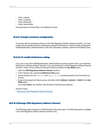 Data Quality

•
•
•
•

CGeo_Latitude
CGeo_Longitude
CGeo_Metrocode
CGeo_SectionCode

Find descriptions of these fields in the Reference Guide.

16.6.9.7 Sample transform configuration
To process with the GeoCensus feature in the USA Regulatory Address Cleanse transform, it is best
to start with the sample transform configuration created for GeoCensus. Find the sample configuration,
USARegulatoryGeo_AddressCleanse, under USA_Regulatory_Address_Cleanse in the Object Library.

16.6.9.8 To enable GeoCensus coding
If you use a copy of the USARegulatoryGeo_AddressCleanse sample transform file in your data flow,
GeoCensus is already enabled. However, if you are starting from a USA Regulatory Address Cleanse
transform, make sure you define the directory location and define the Geo Mode option.
1. Open the USA Regulatory Address Cleanse transform.
2. In the "Options" tab, expand the Reference Files group.
3. Set the locations for the cgeo.dir and ageo1-10.dir directories based on the Geo Mode you
choose.
4. Expand the Assignment Options group, and select either Address, Centroid, or Both for the Geo
Mode option.
If you select None, the transform will not perform GeoCensus processing.
Related Topics
• GeoCensus (USA Regulatory Address Cleanse)

16.6.10 Z4Change (USA Regulatory Address Cleanse)
The Z4Change option is based on a USPS directory of the same name. The Z4Change option is available
in the USA Regulatory Address Cleanse transform only.

560

2011-06-09

 