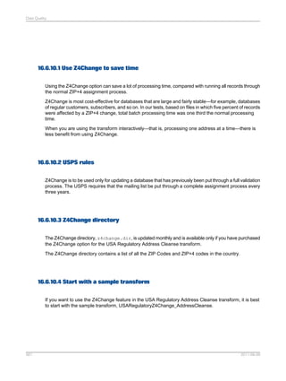 Data Quality

16.6.10.1 Use Z4Change to save time
Using the Z4Change option can save a lot of processing time, compared with running all records through
the normal ZIP+4 assignment process.
Z4Change is most cost-effective for databases that are large and fairly stable—for example, databases
of regular customers, subscribers, and so on. In our tests, based on files in which five percent of records
were affected by a ZIP+4 change, total batch processing time was one third the normal processing
time.
When you are using the transform interactively—that is, processing one address at a time—there is
less benefit from using Z4Change.

16.6.10.2 USPS rules
Z4Change is to be used only for updating a database that has previously been put through a full validation
process. The USPS requires that the mailing list be put through a complete assignment process every
three years.

16.6.10.3 Z4Change directory
The Z4Change directory, z4change.dir, is updated monthly and is available only if you have purchased
the Z4Change option for the USA Regulatory Address Cleanse transform.
The Z4Change directory contains a list of all the ZIP Codes and ZIP+4 codes in the country.

16.6.10.4 Start with a sample transform
If you want to use the Z4Change feature in the USA Regulatory Address Cleanse transform, it is best
to start with the sample transform, USARegulatoryZ4Change_AddressCleanse.

561

2011-06-09

 