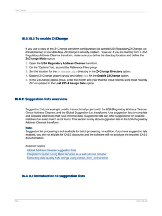 Data Quality

16.6.10.5 To enable Z4Change
If you use a copy of the Z4Change transform configuration file sample(USARegulatoryZ4Change_Ad
dressCleanse) in your data flow, Z4Change is already enabled. However, if you are starting from a USA
Regulatory Address Cleanse transform, make sure you define the directory location and define the
Z4Change Mode option.
1. Open the USA Regulatory Address Cleanse transform.
2. On the "Options" tab, expand the Reference Files group.
3. Set the location for the z4change.dir directory in the Z4Change Directory option.
4. Expand Z4Change options group and select Yes for the Enable Z4Change option.
5. In the Z4Change option group, enter the month and year that the input records were most recently
ZIP+4 updated in the Last ZIP+4 Assign Date option.

16.6.11 Suggestion lists overview
Suggestion List processing is used in transactional projects with the USA Regulatory Address Cleanse,
Global Address Cleanse, and the Global Suggestion List transforms. Use suggestion lists to complete
and populate addresses that have minimal data. Suggestion lists can offer suggestions for possible
matches if an exact match is not found. This section is only about suggestion lists in the USA Regulatory
Address Cleanse transform.
Note:
Suggestion list processing is not available for batch processing. In addition, if you have suggestion lists
enabled, you are not eligible for CASS discounts and the software will not produce the required CASS
documentation.
Related Topics
• Global Address Cleanse suggestion lists
• Integrator's Guide: Using Data Services as a web service provider
• Extracting data quality XML strings using extract_from_xml function

16.6.11.1 Introduction to suggestion lists

562

2011-06-09

 