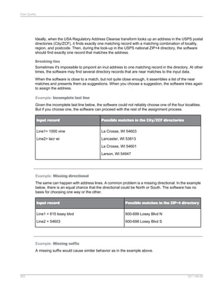 Data Quality

Ideally, when the USA Regulatory Address Cleanse transform looks up an address in the USPS postal
directories (City/ZCF), it finds exactly one matching record with a matching combination of locality,
region, and postcode. Then, during the look-up in the USPS national ZIP+4 directory, the software
should find exactly one record that matches the address.
Breaking ties
Sometimes it's impossible to pinpoint an inut address to one matching record in the directory. At other
times, the software may find several directory records that are near matches to the input data.
When the software is close to a match, but not quite close enough, it assembles a list of the near
matches and presents them as suggestions. When you choose a suggestion, the software tries again
to assign the address.
Example: Incomplete last line
Given the incomplete last line below, the software could not reliably choose one of the four localities.
But if you choose one, the software can proceed with the rest of the assignment process.
Input record

Possible matches in the City/ZCF directories

Line1= 1000 vine

La Crosse, WI 54603

Line2= lacr wi

Lancaster, WI 53813
La Crosse, WI 54601
Larson, WI 54947

Example: Missing directional
The same can happen with address lines. A common problem is a missing directional. In the example
below, there is an equal chance that the directional could be North or South. The software has no
basis for choosing one way or the other.
Input record

Possible matches in the ZIP+4 directory

Line1 = 615 losey blvd

600-699 Losey Blvd N

Line2 = 54603

600-698 Losey Blvd S

Example: Missing suffix
A missing suffix would cause similar behavior as in the example above.

563

2011-06-09

 