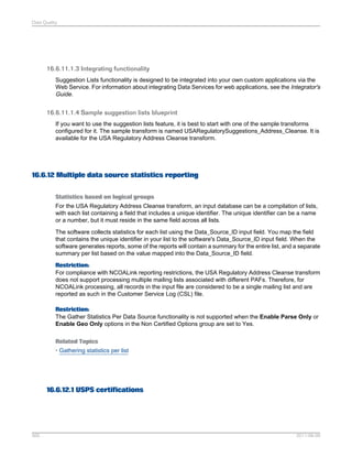 Data Quality

16.6.11.1.3 Integrating functionality
Suggestion Lists functionality is designed to be integrated into your own custom applications via the
Web Service. For information about integrating Data Services for web applications, see the Integrator's
Guide.

16.6.11.1.4 Sample suggestion lists blueprint
If you want to use the suggestion lists feature, it is best to start with one of the sample transforms
configured for it. The sample transform is named USARegulatorySuggestions_Address_Cleanse. It is
available for the USA Regulatory Address Cleanse transform.

16.6.12 Multiple data source statistics reporting
Statistics based on logical groups
For the USA Regulatory Address Cleanse transform, an input database can be a compilation of lists,
with each list containing a field that includes a unique identifier. The unique identifier can be a name
or a number, but it must reside in the same field across all lists.
The software collects statistics for each list using the Data_Source_ID input field. You map the field
that contains the unique identifier in your list to the software's Data_Source_ID input field. When the
software generates reports, some of the reports will contain a summary for the entire list, and a separate
summary per list based on the value mapped into the Data_Source_ID field.
Restriction:
For compliance with NCOALink reporting restrictions, the USA Regulatory Address Cleanse transform
does not support processing multiple mailing lists associated with different PAFs. Therefore, for
NCOALink processing, all records in the input file are considered to be a single mailing list and are
reported as such in the Customer Service Log (CSL) file.
Restriction:
The Gather Statistics Per Data Source functionality is not supported when the Enable Parse Only or
Enable Geo Only options in the Non Certified Options group are set to Yes.
Related Topics
• Gathering statistics per list

16.6.12.1 USPS certifications

565

2011-06-09

 