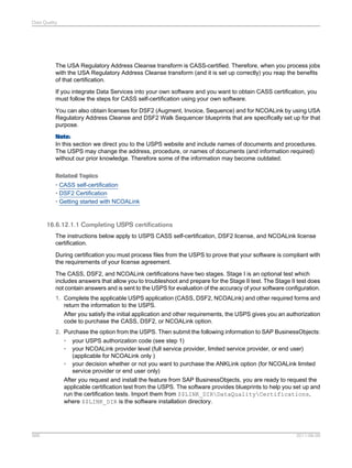 Data Quality

The USA Regulatory Address Cleanse transform is CASS-certified. Therefore, when you process jobs
with the USA Regulatory Address Cleanse transform (and it is set up correctly) you reap the benefits
of that certification.
If you integrate Data Services into your own software and you want to obtain CASS certification, you
must follow the steps for CASS self-certification using your own software.
You can also obtain licenses for DSF2 (Augment, Invoice, Sequence) and for NCOALink by using USA
Regulatory Address Cleanse and DSF2 Walk Sequencer blueprints that are specifically set up for that
purpose.
Note:
In this section we direct you to the USPS website and include names of documents and procedures.
The USPS may change the address, procedure, or names of documents (and information required)
without our prior knowledge. Therefore some of the information may become outdated.
Related Topics
• CASS self-certification
• DSF2 Certification
• Getting started with NCOALink

16.6.12.1.1 Completing USPS certifications
The instructions below apply to USPS CASS self-certification, DSF2 license, and NCOALink license
certification.
During certification you must process files from the USPS to prove that your software is compliant with
the requirements of your license agreement.
The CASS, DSF2, and NCOALink certifications have two stages. Stage I is an optional test which
includes answers that allow you to troubleshoot and prepare for the Stage II test. The Stage II test does
not contain answers and is sent to the USPS for evaluation of the accuracy of your software configuration.
1. Complete the applicable USPS application (CASS, DSF2, NCOALink) and other required forms and
return the information to the USPS.
After you satisfy the initial application and other requirements, the USPS gives you an authorization
code to purchase the CASS, DSF2, or NCOALink option.
2. Purchase the option from the USPS. Then submit the following information to SAP BusinessObjects:
• your USPS authorization code (see step 1)
• your NCOALink provider level (full service provider, limited service provider, or end user)
(applicable for NCOALink only )
• your decision whether or not you want to purchase the ANKLink option (for NCOALink limited
service provider or end user only)
After you request and install the feature from SAP BusinessObjects, you are ready to request the
applicable certification test from the USPS. The software provides blueprints to help you set up and
run the certification tests. Import them from $$LINK_DIRDataQualityCertifications,
where $$LINK_DIR is the software installation directory.

566

2011-06-09

 