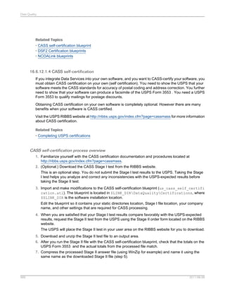 Data Quality

Related Topics
• CASS self-certification blueprint
• DSF2 Certification blueprints
• NCOALink blueprints

16.6.12.1.4 CASS self-certification
If you integrate Data Services into your own software, and you want to CASS-certify your software, you
must obtain CASS certification on your own (self certification). You need to show the USPS that your
software meets the CASS standards for accuracy of postal coding and address correction. You further
need to show that your software can produce a facsimile of the USPS Form 3553 . You need a USPS
Form 3553 to qualify mailings for postage discounts.
Obtaining CASS certification on your own software is completely optional. However there are many
benefits when your software is CASS certified.
Visit the USPS RIBBS website at http://ribbs.usps.gov/index.cfm?page=cassmass for more information
about CASS certification.
Related Topics
• Completing USPS certifications

CASS self-certification process overview
1. Familiarize yourself with the CASS certification documentation and procedures located at
http://ribbs.usps.gov/index.cfm?page=cassmass.
2. (Optional.) Download the CASS Stage I test from the RIBBS website.
This is an optional step. You do not submit the Stage I test results to the USPS. Taking the Stage
I test helps you analyze and correct any inconsistencies with the USPS-expected results before
taking the Stage II test.
3. Import and make modifications to the CASS self-certification blueprint (us_cass_self_certifi
cation.atl). The blueprint is located in $LINK_DIRDataQualityCertifications, where
$$LINK_DIR is the software installation location.
Edit the blueprint so it contains your static directories location, Stage I file location, your company
name, and other settings that are required for CASS processing.
4. When you are satisfied that your Stage I test results compare favorably with the USPS-expected
results, request the Stage II test from the USPS using the Stage II order form located on the RIBBS
website.
The USPS will place the Stage II test in your user area on the RIBBS website for you to download.
5. Download and unzip the Stage II test file to an output area.
6. After you run the Stage II file with the CASS self-certification blueprint, check that the totals on the
USPS Form 3553 and the actual totals from the processed file match.
7. Compress the processed Stage II answer file (using WinZip for example) and name it using the
same name as the downloaded Stage II file (step 5).

569

2011-06-09

 