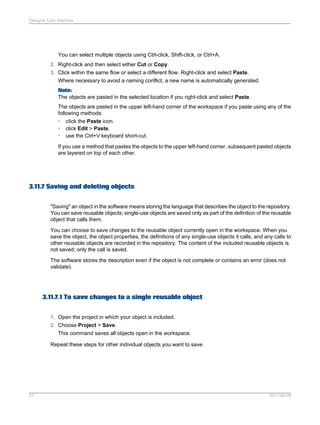 Designer User Interface

You can select multiple objects using Ctrl-click, Shift-click, or Ctrl+A.
2. Right-click and then select either Cut or Copy.
3. Click within the same flow or select a different flow. Right-click and select Paste.
Where necessary to avoid a naming conflict, a new name is automatically generated.
Note:
The objects are pasted in the selected location if you right-click and select Paste.
The objects are pasted in the upper left-hand corner of the workspace if you paste using any of the
following methods:
• cIick the Paste icon.
• click Edit > Paste.
• use the Ctrl+V keyboard short-cut.
If you use a method that pastes the objects to the upper left-hand corner, subsequent pasted objects
are layered on top of each other.

3.11.7 Saving and deleting objects
"Saving" an object in the software means storing the language that describes the object to the repository.
You can save reusable objects; single-use objects are saved only as part of the definition of the reusable
object that calls them.
You can choose to save changes to the reusable object currently open in the workspace. When you
save the object, the object properties, the definitions of any single-use objects it calls, and any calls to
other reusable objects are recorded in the repository. The content of the included reusable objects is
not saved; only the call is saved.
The software stores the description even if the object is not complete or contains an error (does not
validate).

3.11.7.1 To save changes to a single reusable object
1. Open the project in which your object is included.
2. Choose Project > Save.
This command saves all objects open in the workspace.
Repeat these steps for other individual objects you want to save.

57

2011-06-09

 