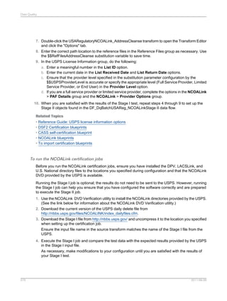 Data Quality

7. Double-click the USARegulatoryNCOALink_AddressCleanse transform to open the Transform Editor
and click the "Options" tab.
8. Enter the correct path location to the reference files in the Reference Files group as necessary. Use
the $$RefFilesAddressCleanse substitution variable to save time.
9. In the USPS License Information group, do the following:
a. Enter a meaningful number in the List ID option.
b. Enter the current date in the List Received Date and List Return Date options.
c. Ensure that the provider level specified in the substitution parameter configuration by the
$$USPSProviderLevel is accurate or specify the appropriate level (Full Service Provider, Limited
Service Provider, or End User) in the Provider Level option.
d. If you are a full service provider or limited service provider, complete the options in the NCOALink
> PAF Details group and the NCOALink > Provider Options group.
10. When you are satisfied with the results of the Stage I test, repeat steps 4 through 9 to set up the
Stage II objects found in the DF_DqBatchUSAReg_NCOALinkStage II data flow.
Related Topics
• Reference Guide: USPS license information options
• DSF2 Certification blueprints
• CASS self-certification blueprint
• NCOALink blueprints
• To import certification blueprints

To run the NCOALink certification jobs
Before you run the NCOALink certification jobs, ensure you have installed the DPV, LACSLink, and
U.S. National directory files to the locations you specified during configuration and that the NCOALink
DVD provided by the USPS is available.
Running the Stage I job is optional; the results do not need to be sent to the USPS. However, running
the Stage I job can help you ensure that you have configured the software correctly and are prepared
to execute the Stage II job.
1. Use the NCOALink DVD Verification utility to install the NCOALink directories provided by the USPS.
(See the link below for information about the NCOALink DVD Verification utility.)
2. Download the current version of the USPS daily delete file from
http://ribbs.usps.gov/files/NCOALINK/index_dailyfiles.cfm.
3. Download the Stage I file from http://ribbs.usps.gov/ and uncompress it to the location you specified
when setting up the certification job.
Ensure the input file name in the source transform matches the name of the Stage I file from the
USPS.
4. Execute the Stage I job and compare the test data with the expected results provided by the USPS
in the Stage I input file.
As necessary, make modifications to your configuration until you are satisfied with the results of
your Stage I test.

575

2011-06-09

 