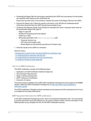 Data Quality

5. Download the Stage II file from the location specified by the USPS and uncompress it to the location
you specified when setting up the certification job.
Ensure the input file name in the transform matches the name of the Stage II file from the USPS.
6. Execute the Stage II job. Follow the specific instructions in the NCOALink Certification/Audit
Instructions document that the USPS should have provided to you.
7. Compress the following results (using WinZip for example) and name it using the same name as
the downloaded Stage II file (step 5):
• Stage II output file
• NCOALink Processing Summary Report
• CASS Form 3553
• All log files generated in the $$CertificationLog path
•
•
•

Customer Service Log
PAF (Service Providers only)
Broker/Agent/List Administrator log (Service Providers only)

8. Send the results to the USPS for verification.
Related Topics
• Management Console Guide: Exporting NCOALink certification logs
• To install NCOALink directories with the GUI
• To install NCOALink directories from the command line
• To install the NCOALink daily delete file

16.6.12.1.6 DSF2 Certification
The DSF2 certification consists of the following steps:
1.
2.
3.
4.
5.

Application and Self-Certification Statement Approval
Documentation Requirements
Stage I Interface Development
DSF2 Testing and Certification
Execution of License

The entire process is detailed in the USPS DSF2 Certification Package document posted on the RIBBS
website. Select the DSF2 Certification Package link on http://www.ribbs.usps.gov/dsf2/docu
ments/tech_guides.
The DSF2 Certification Package contains processes and procedures and the necessary forms for you
to complete the five steps listed above.

DSF2 Equipment Information for USPS certifications
In the DSF2 Certification Package document, there is an Equipment Information form. You are required
to provide information about the software you are using to certify for DSF2. Use the information in the
following table as you complete the form for the DSF2 certification process.

576

2011-06-09

 