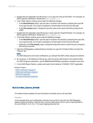 Data Quality

5. Double-click the applicable input file format (*.in) to open the "Source File Editor". For example, for
DSF2 Augment certification, double-click DSF2_Augment.in.
6. In the "Data Files(s)" property group make the following changes:
a. In the Root Directory option, type the path or browse to the directory containing the input file.
If you type the path, do not type a backslash or forward slash at the end of the file path.
b. In the File name(s) option, change the input file name to the name of the file provided by the
USPS.
7. Double-click the applicable output file format (*.out) to open the Target File Editor. For example, for
DSF2 Augment certification, double-click DSF2_Augment.out.
8. In the Data Files(s) property group make the following changes:
a. In the Root Directory option, type the path or browse to the directory containing the output file.
If you type the path, do not type a backslash or forward slash at the end of the file path.
b. (Optional) In the File name(s) option, change the output file name to conform to your company's
file naming convention.
9. Click the USARegulatory_AddressCleanse transform to open the Transform Editor and click the
"Options" tab.
Note:
For DSF2 Sequence and Invoice certifications, you will open the DSF2_Walk_Sequencer transform.
10. As necessary, in the Reference Files group, enter the correct path location to the reference files.
For DSF2 Augment certification, use the $$RefFilesUSPSStatic substitution variable to save time.
11. In the CASS Report Options, update each option that is listed as “CHANGE_THIS” if applicable.
Related Topics
• DSF2 Certification blueprints
• CASS self-certification blueprint
• NCOALink blueprints
• To import certification blueprints

16.6.12.2 Data_Source_ID field
The software tracks statistics for each list based on the Data_Source_ID input field.
Example:
In this example there are 5 mailing lists combined into one list for input into the USA Regulatory
Address Cleanse transform. Each list has a common field named List_ID, and a unique identifier in
the List_ID field: N, S, E, W, C. The input mapping looks like this:

579

2011-06-09

 