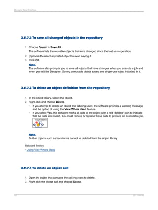 Designer User Interface

3.11.7.2 To save all changed objects in the repository
1. Choose Project > Save All.
The software lists the reusable objects that were changed since the last save operation.
2. (optional) Deselect any listed object to avoid saving it.
3. Click OK.
Note:
The software also prompts you to save all objects that have changes when you execute a job and
when you exit the Designer. Saving a reusable object saves any single-use object included in it.

3.11.7.3 To delete an object definition from the repository
1. In the object library, select the object.
2. Right-click and choose Delete.
•
•

If you attempt to delete an object that is being used, the software provides a warning message
and the option of using the View Where Used feature.
If you select Yes, the software marks all calls to the object with a red "deleted" icon to indicate
that the calls are invalid. You must remove or replace these calls to produce an executable job.

Note:
Built-in objects such as transforms cannot be deleted from the object library.
Related Topics
• Using View Where Used

3.11.7.4 To delete an object call
1. Open the object that contains the call you want to delete.
2. Right-click the object call and choose Delete.

58

2011-06-09

 